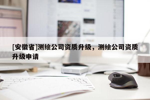[安徽省]測(cè)繪公司資質(zhì)升級(jí)，測(cè)繪公司資質(zhì)升級(jí)申請(qǐng)