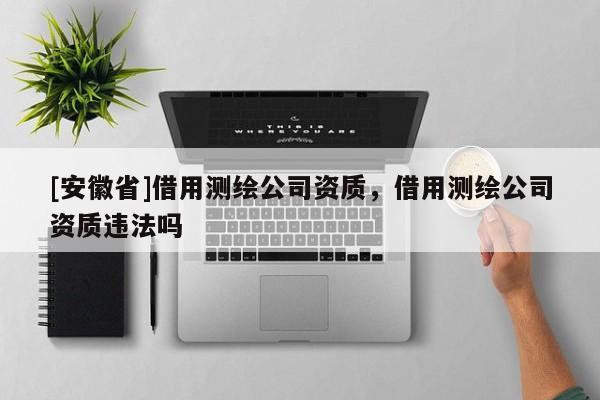 [安徽省]借用測(cè)繪公司資質(zhì)，借用測(cè)繪公司資質(zhì)違法嗎