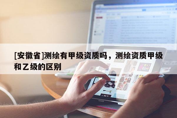 [安徽省]測繪有甲級資質(zhì)嗎，測繪資質(zhì)甲級和乙級的區(qū)別