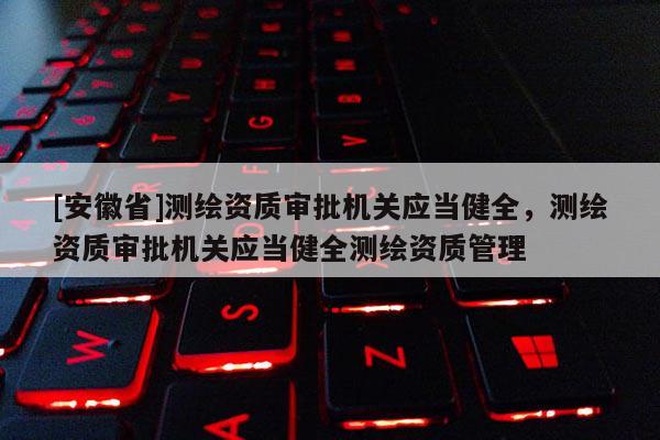 [安徽省]測(cè)繪資質(zhì)審批機(jī)關(guān)應(yīng)當(dāng)健全，測(cè)繪資質(zhì)審批機(jī)關(guān)應(yīng)當(dāng)健全測(cè)繪資質(zhì)管理