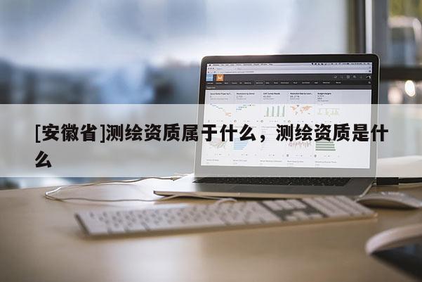 [安徽省]測繪資質(zhì)屬于什么，測繪資質(zhì)是什么