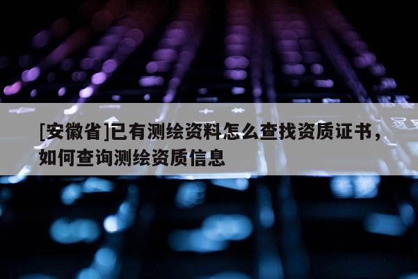 [安徽省]已有測繪資料怎么查找資質(zhì)證書，如何查詢測繪資質(zhì)信息