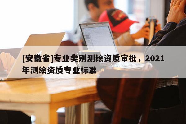 [安徽省]專(zhuān)業(yè)類(lèi)別測(cè)繪資質(zhì)審批，2021年測(cè)繪資質(zhì)專(zhuān)業(yè)標(biāo)準(zhǔn)