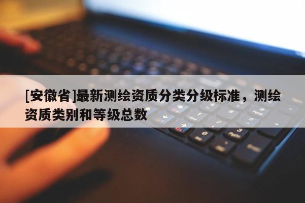 [安徽省]最新測繪資質(zhì)分類分級標準，測繪資質(zhì)類別和等級總數(shù)