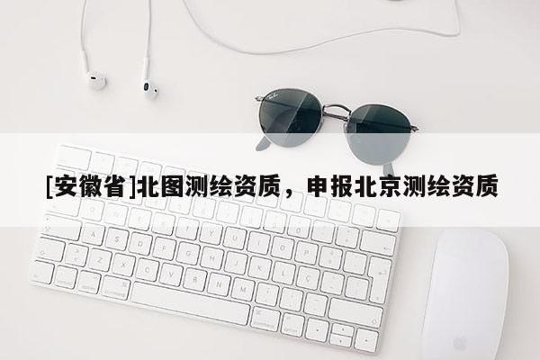 [安徽省]北圖測繪資質(zhì)，申報(bào)北京測繪資質(zhì)