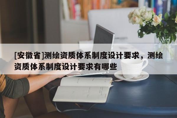 [安徽省]測繪資質(zhì)體系制度設(shè)計(jì)要求，測繪資質(zhì)體系制度設(shè)計(jì)要求有哪些