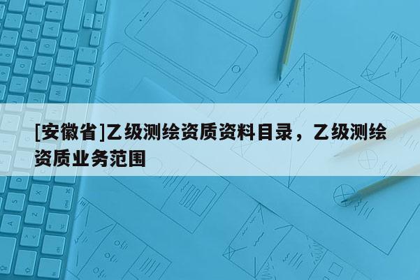 [安徽省]乙級(jí)測(cè)繪資質(zhì)資料目錄，乙級(jí)測(cè)繪資質(zhì)業(yè)務(wù)范圍