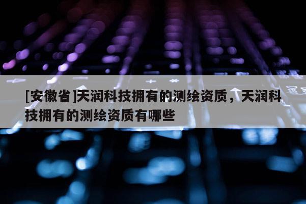 [安徽省]天潤(rùn)科技擁有的測(cè)繪資質(zhì)，天潤(rùn)科技擁有的測(cè)繪資質(zhì)有哪些