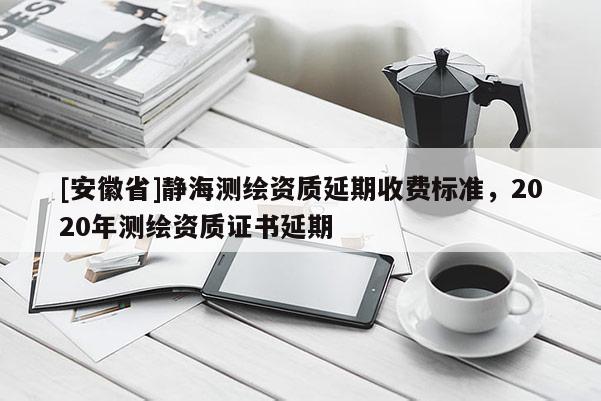 [安徽省]靜海測繪資質(zhì)延期收費(fèi)標(biāo)準(zhǔn)，2020年測繪資質(zhì)證書延期