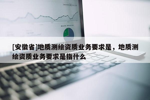 [安徽省]地質(zhì)測繪資質(zhì)業(yè)務(wù)要求是，地質(zhì)測繪資質(zhì)業(yè)務(wù)要求是指什么