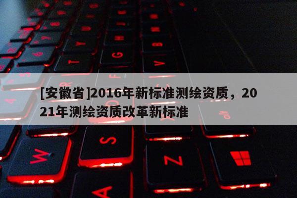 [安徽省]2016年新標(biāo)準(zhǔn)測(cè)繪資質(zhì)，2021年測(cè)繪資質(zhì)改革新標(biāo)準(zhǔn)