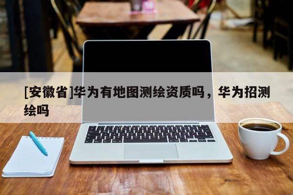 [安徽省]華為有地圖測(cè)繪資質(zhì)嗎，華為招測(cè)繪嗎