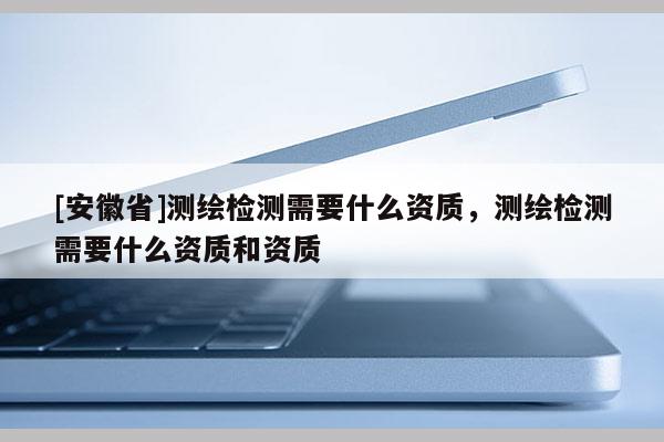 [安徽省]測繪檢測需要什么資質(zhì)，測繪檢測需要什么資質(zhì)和資質(zhì)