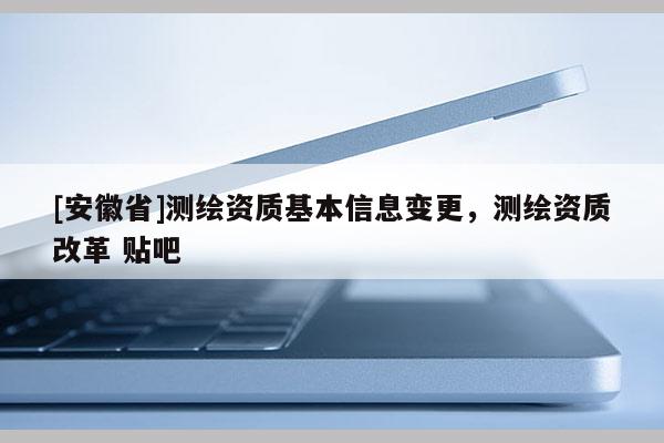 [安徽省]測繪資質(zhì)基本信息變更，測繪資質(zhì)改革 貼吧