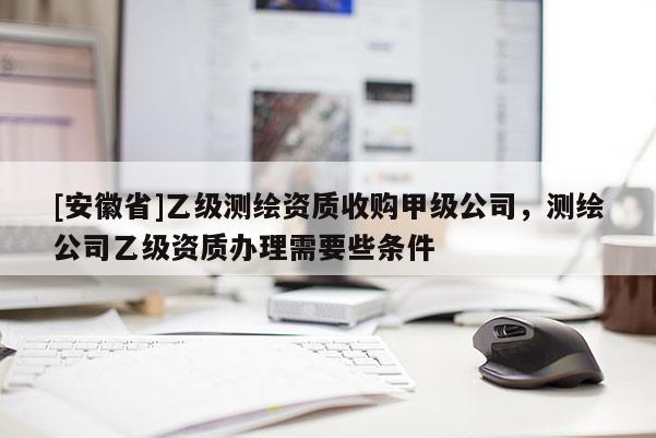 [安徽省]乙級(jí)測(cè)繪資質(zhì)收購(gòu)甲級(jí)公司，測(cè)繪公司乙級(jí)資質(zhì)辦理需要些條件