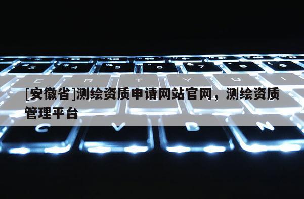 [安徽省]測繪資質申請網(wǎng)站官網(wǎng)，測繪資質管理平臺