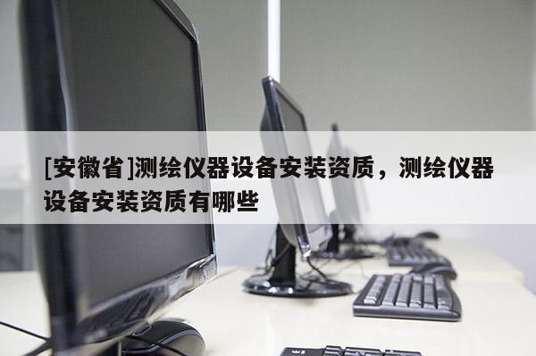 [安徽省]測繪儀器設(shè)備安裝資質(zhì)，測繪儀器設(shè)備安裝資質(zhì)有哪些