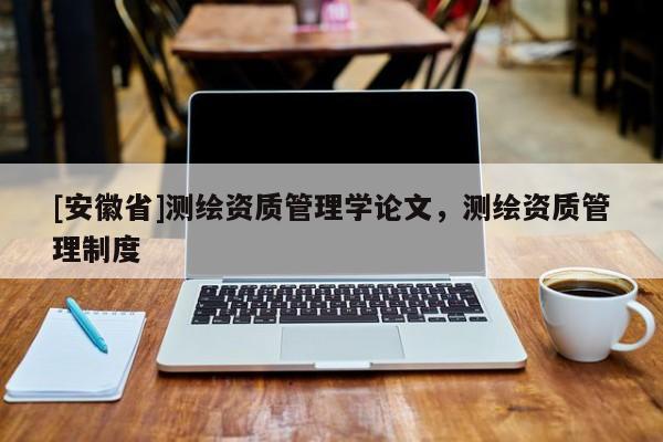 [安徽省]測(cè)繪資質(zhì)管理學(xué)論文，測(cè)繪資質(zhì)管理制度