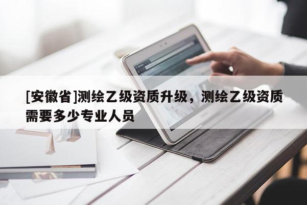 [安徽省]測繪乙級資質(zhì)升級，測繪乙級資質(zhì)需要多少專業(yè)人員