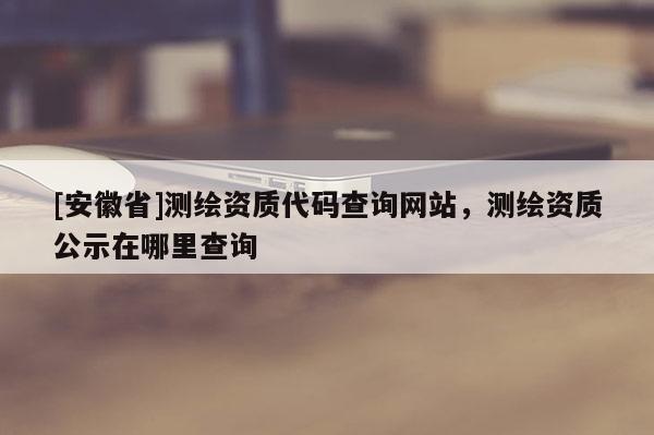 [安徽省]測繪資質(zhì)代碼查詢網(wǎng)站，測繪資質(zhì)公示在哪里查詢