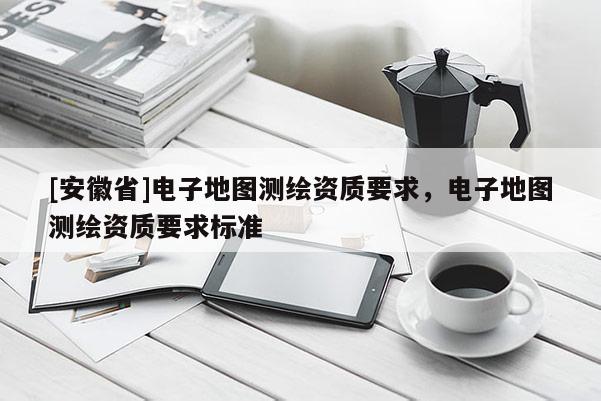 [安徽省]電子地圖測繪資質(zhì)要求，電子地圖測繪資質(zhì)要求標準