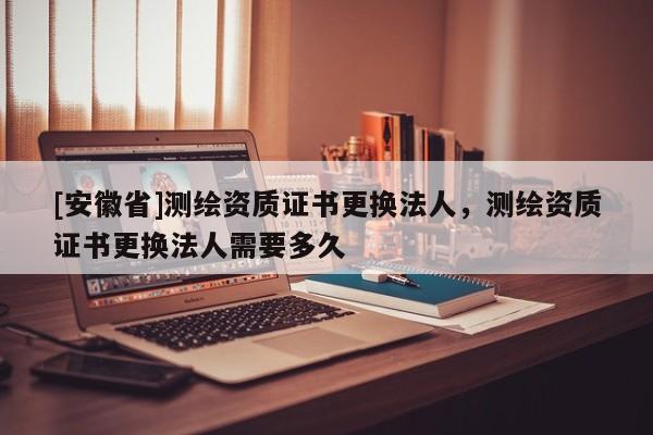 [安徽省]測(cè)繪資質(zhì)證書(shū)更換法人，測(cè)繪資質(zhì)證書(shū)更換法人需要多久