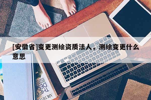 [安徽省]變更測(cè)繪資質(zhì)法人，測(cè)繪變更什么意思
