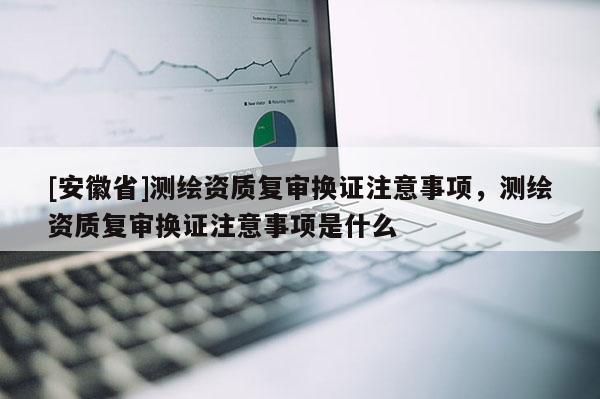 [安徽省]測(cè)繪資質(zhì)復(fù)審換證注意事項(xiàng)，測(cè)繪資質(zhì)復(fù)審換證注意事項(xiàng)是什么