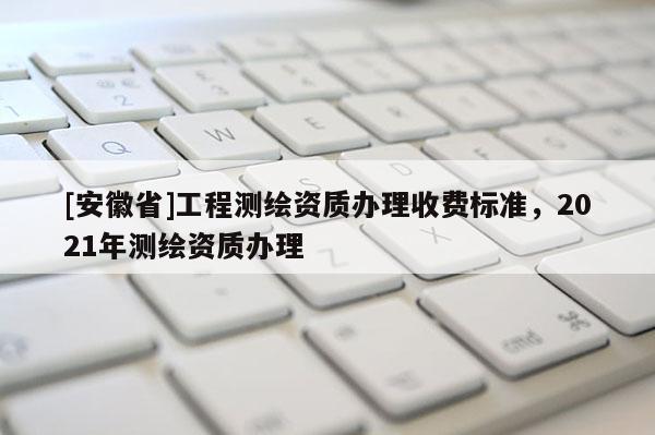 [安徽省]工程測繪資質(zhì)辦理收費(fèi)標(biāo)準(zhǔn)，2021年測繪資質(zhì)辦理