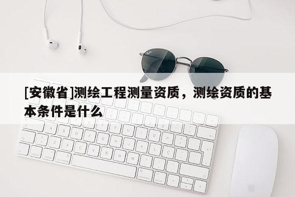 [安徽省]測(cè)繪工程測(cè)量資質(zhì)，測(cè)繪資質(zhì)的基本條件是什么