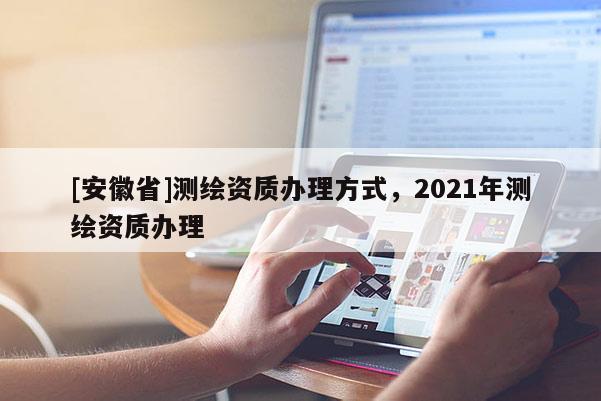 [安徽省]測(cè)繪資質(zhì)辦理方式，2021年測(cè)繪資質(zhì)辦理