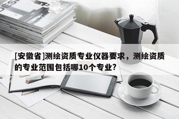[安徽省]測(cè)繪資質(zhì)專業(yè)儀器要求，測(cè)繪資質(zhì)的專業(yè)范圍包括哪10個(gè)專業(yè)?