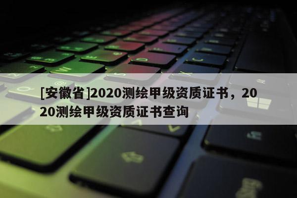 [安徽省]2020測繪甲級(jí)資質(zhì)證書，2020測繪甲級(jí)資質(zhì)證書查詢