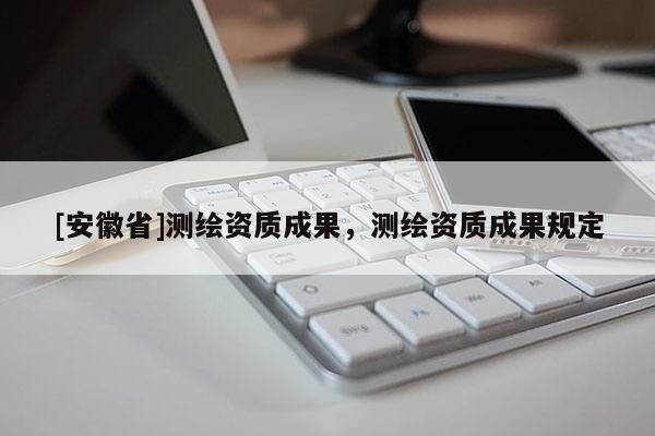 [安徽省]測繪資質(zhì)成果，測繪資質(zhì)成果規(guī)定