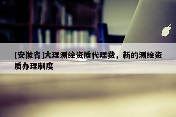 [安徽省]大理測繪資質(zhì)代理費，新的測繪資質(zhì)辦理制度