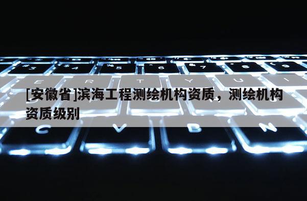 [安徽省]濱海工程測繪機構(gòu)資質(zhì)，測繪機構(gòu)資質(zhì)級別