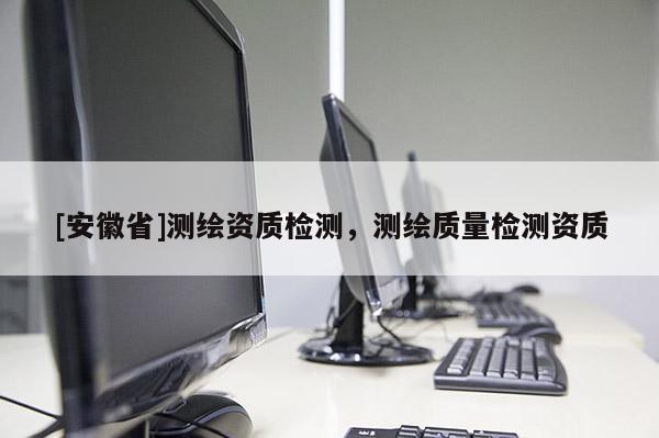 [安徽省]測(cè)繪資質(zhì)檢測(cè)，測(cè)繪質(zhì)量檢測(cè)資質(zhì)