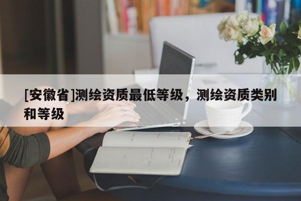 [安徽省]測(cè)繪資質(zhì)最低等級(jí)，測(cè)繪資質(zhì)類(lèi)別和等級(jí)