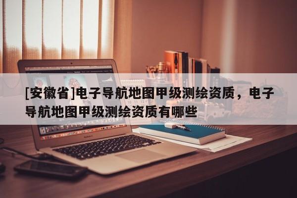 [安徽省]電子導(dǎo)航地圖甲級(jí)測(cè)繪資質(zhì)，電子導(dǎo)航地圖甲級(jí)測(cè)繪資質(zhì)有哪些