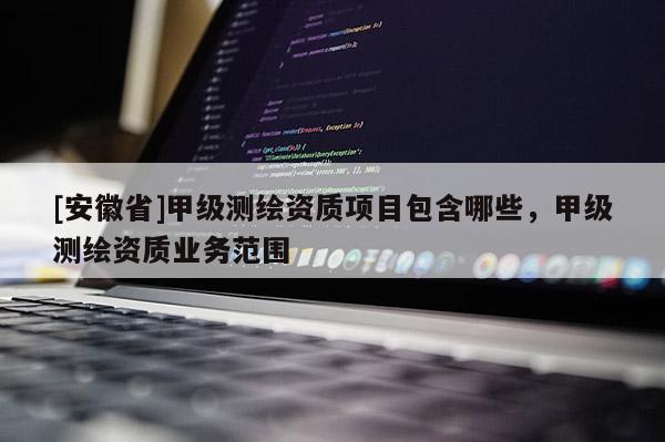 [安徽省]甲級(jí)測(cè)繪資質(zhì)項(xiàng)目包含哪些，甲級(jí)測(cè)繪資質(zhì)業(yè)務(wù)范圍
