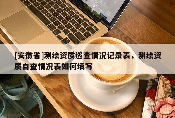 [安徽省]測(cè)繪資質(zhì)巡查情況記錄表，測(cè)繪資質(zhì)自查情況表如何填寫(xiě)