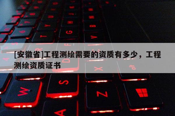 [安徽省]工程測(cè)繪需要的資質(zhì)有多少，工程測(cè)繪資質(zhì)證書