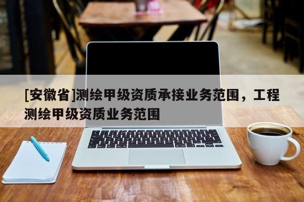 [安徽省]測繪甲級資質(zhì)承接業(yè)務(wù)范圍，工程測繪甲級資質(zhì)業(yè)務(wù)范圍