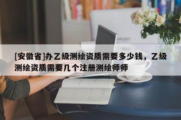 [安徽省]辦乙級(jí)測(cè)繪資質(zhì)需要多少錢(qián)，乙級(jí)測(cè)繪資質(zhì)需要幾個(gè)注冊(cè)測(cè)繪師師