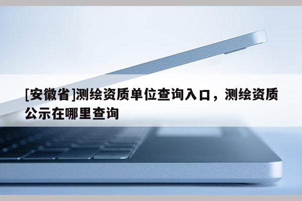 [安徽省]測繪資質(zhì)單位查詢?nèi)肟?，測繪資質(zhì)公示在哪里查詢