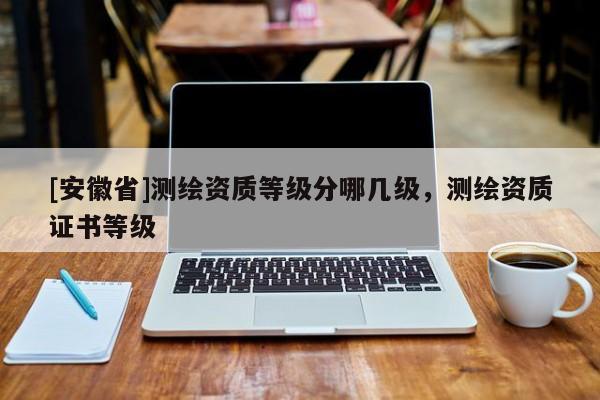 [安徽省]測繪資質(zhì)等級分哪幾級，測繪資質(zhì)證書等級