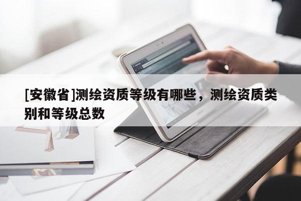 [安徽省]測繪資質(zhì)等級有哪些，測繪資質(zhì)類別和等級總數(shù)