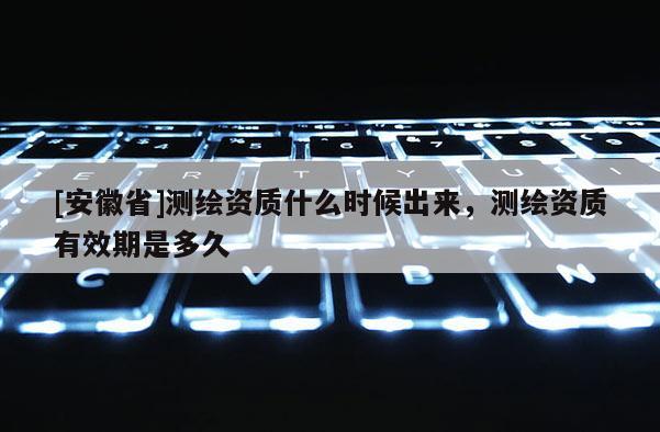 [安徽省]測繪資質(zhì)什么時候出來，測繪資質(zhì)有效期是多久