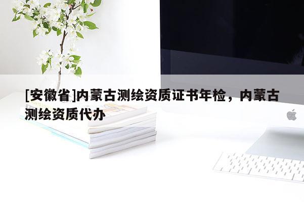 [安徽省]內(nèi)蒙古測(cè)繪資質(zhì)證書年檢，內(nèi)蒙古測(cè)繪資質(zhì)代辦