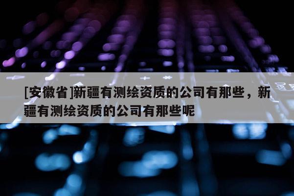 [安徽省]新疆有測(cè)繪資質(zhì)的公司有那些，新疆有測(cè)繪資質(zhì)的公司有那些呢